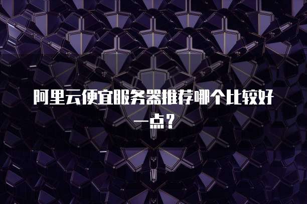阿里云便宜服务器推荐哪个比较好一点?