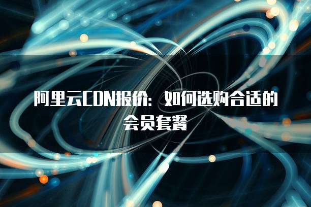 阿里云CDN报价:如何选购合适的会员套餐