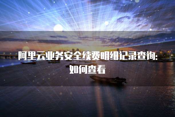 阿里云业务安全续费明细记录查询:如何查看