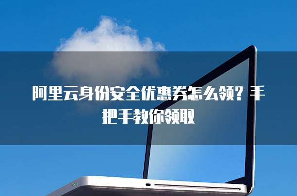 阿里云身份安全优惠券怎么领?手把手教你领取