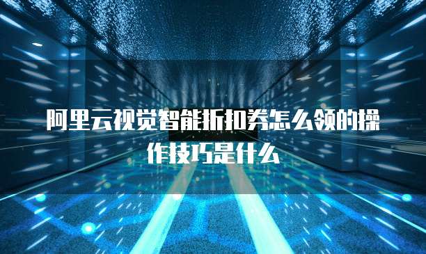 阿里云视觉智能折扣券怎么领的操作技巧是什么