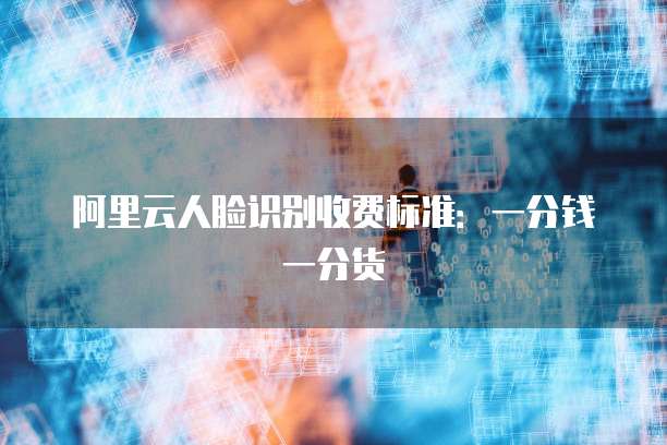 阿里云人脸识别收费标准:一分钱一分货