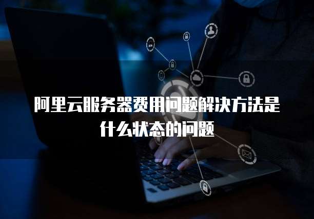 阿里云服务器费用问题解决方法是什么状态的问题