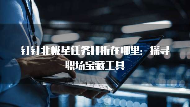 钉钉北极星任务打折在哪里:探寻职场宝藏工具