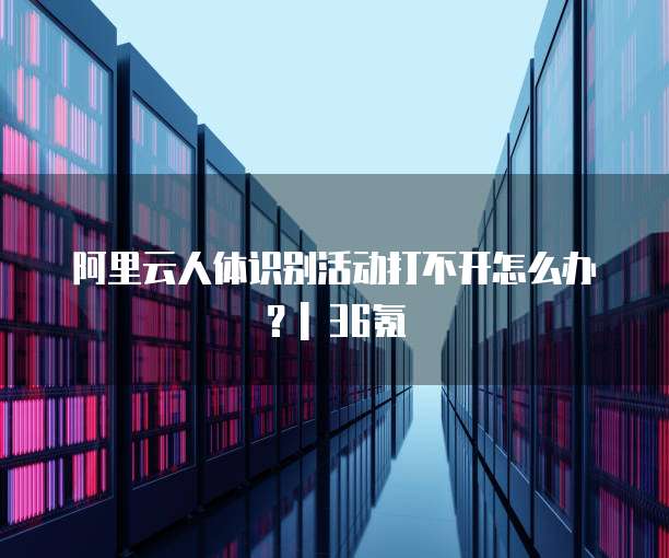 阿里云人体识别活动打不开怎么办?| 36氪