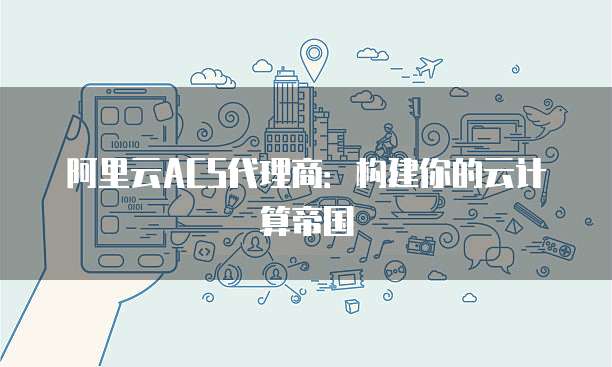 阿里云ACS代理商:构建你的云计算帝国