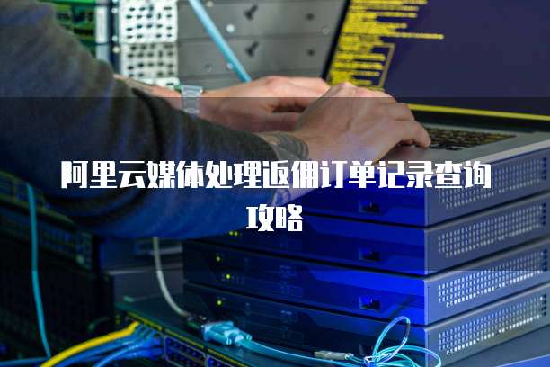 阿里云媒体处理返佣订单记录查询攻略