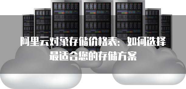 阿里云对象存储价格表:如何选择最适合您的存储方案
