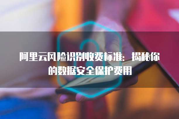 阿里云风险识别收费标准:揭秘你的数据安全保护费用
