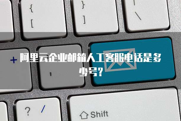 阿里云企业邮箱人工客服电话是多少号？