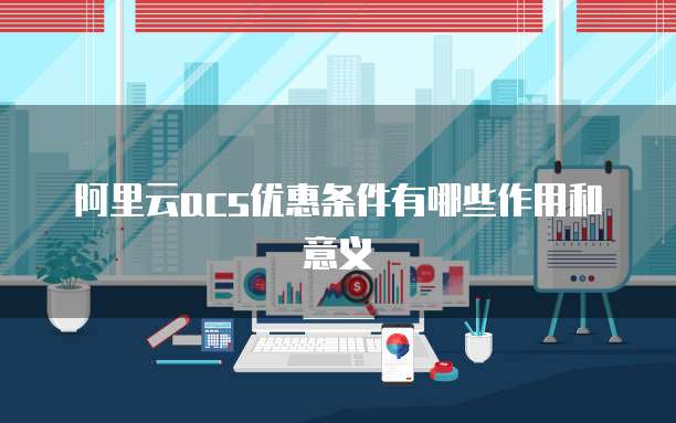 阿里云acs优惠条件有哪些作用和意义