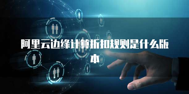阿里云边缘计算折扣规则是什么版本