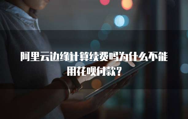 阿里云边缘计算续费吗为什么不能用花呗付款？