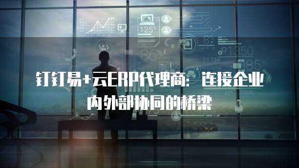 钉钉易+云ERP代理商:连接企业内外部协同的桥梁