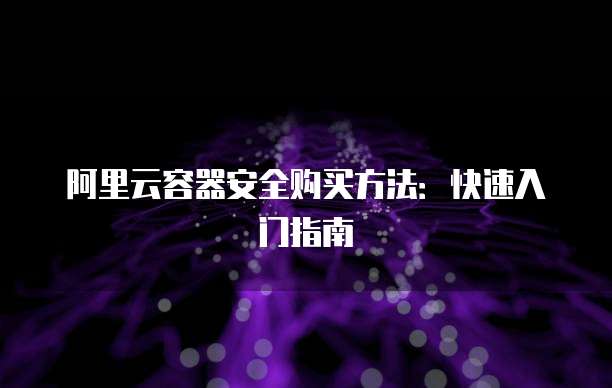 阿里云容器安全购买方法:快速入门指南