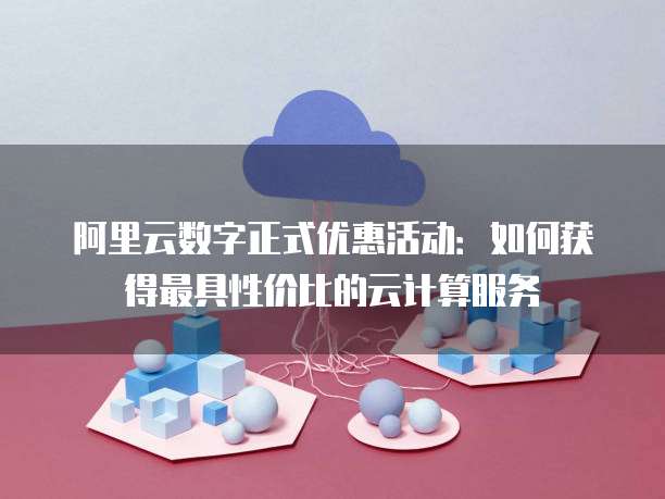 阿里云数字正式优惠活动:如何获得最具性价比的云计算服务