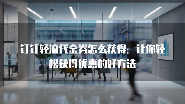 钉钉轻流代金券怎么获得：让你轻松获得优惠的好方法