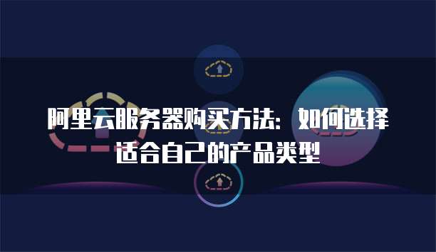 阿里云服务器购买方法:如何选择适合自己的产品类型