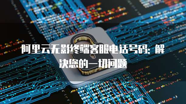 阿里云无影终端客服电话号码: 解决您的一切问题