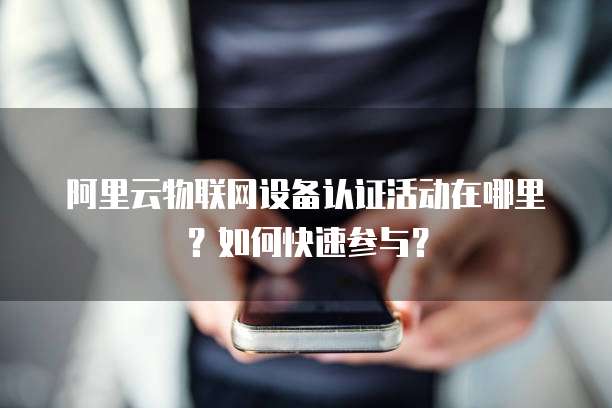 阿里云物联网设备认证活动在哪里?如何快速参与?