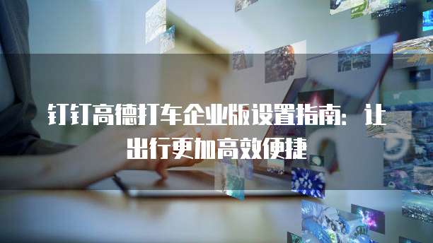 钉钉高德打车企业版设置指南：让出行更加高效便捷