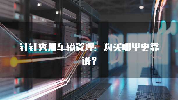 钉钉秀川车辆管理:购买哪里更靠谱?