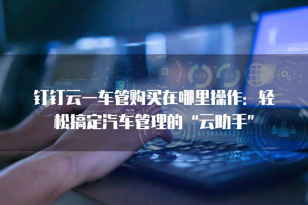钉钉云一车管购买在哪里操作:轻松搞定汽车管理的“云助手”