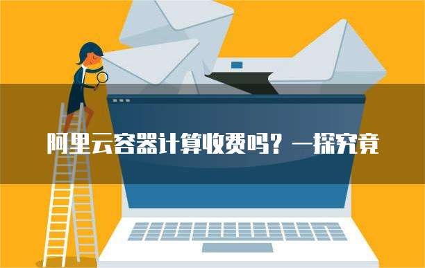 阿里云容器计算收费吗？一探究竟