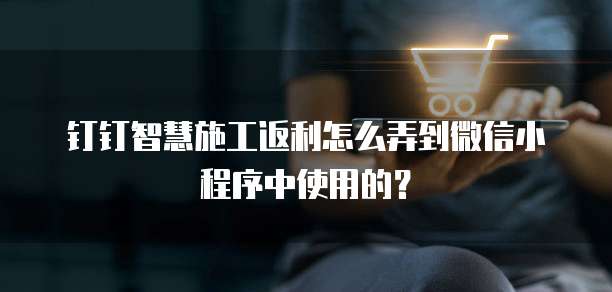钉钉智慧施工返利怎么弄到微信小程序中使用的?