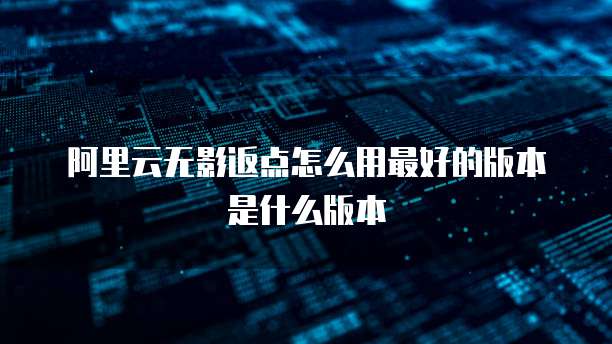 阿里云无影返点怎么用最好的版本是什么版本