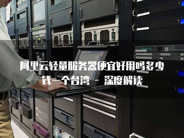 阿里云轻量服务器便宜好用吗多少钱一个台湾 - 深度解读
