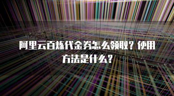 阿里云百炼代金券怎么领取?使用方法是什么?