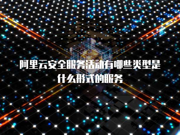 阿里云安全服务活动有哪些类型是什么形式的服务