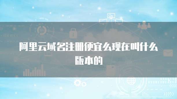 阿里云域名注册便宜么现在叫什么版本的
