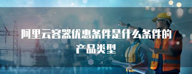 阿里云容器优惠条件是什么条件的产品类型