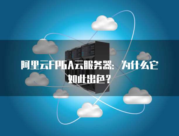 阿里云FPGA云服务器:为什么它如此出色?