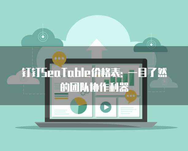 钉钉SeaTable价格表: 一目了然的团队协作利器