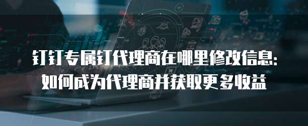 钉钉专属钉代理商在哪里修改信息:如何成为代理商并获取更多收益