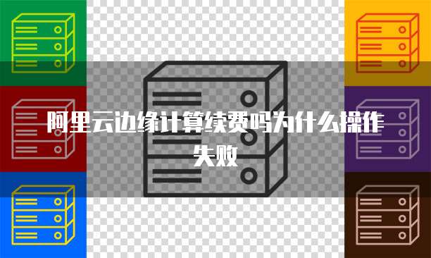 阿里云边缘计算续费吗为什么操作失败