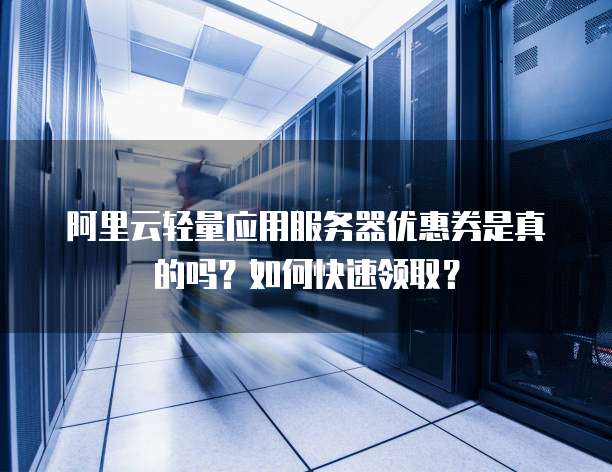 阿里云轻量应用服务器优惠券是真的吗?如何快速领取?