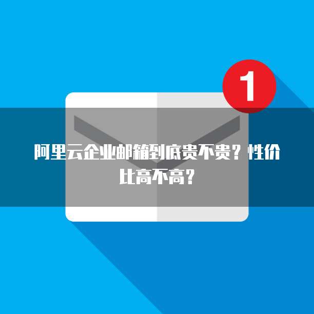阿里云企业邮箱到底贵不贵?性价比高不高?