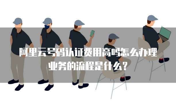 阿里云号码认证费用高吗怎么办理业务的流程是什么?
