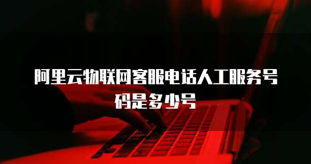 阿里云物联网客服电话人工服务号码是多少号