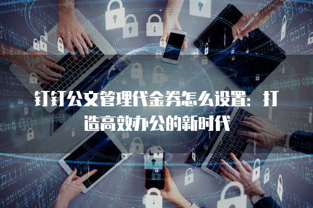 钉钉公文管理代金券怎么设置:打造高效办公的新时代