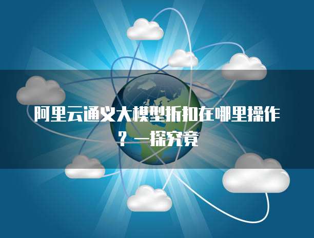 阿里云通义大模型折扣在哪里操作?一探究竟
