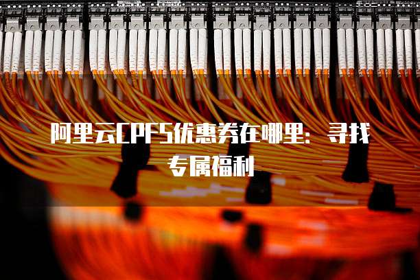 阿里云CPFS优惠券在哪里:寻找专属福利