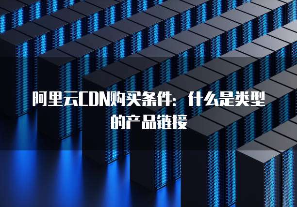 阿里云CDN购买条件:什么是类型的产品链接