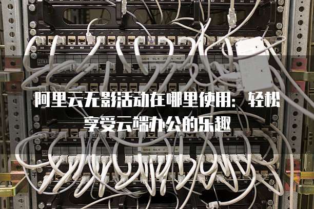 阿里云无影活动在哪里使用:轻松享受云端办公的乐趣
