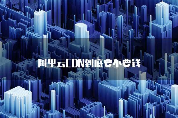 阿里云CDN到底要不要钱