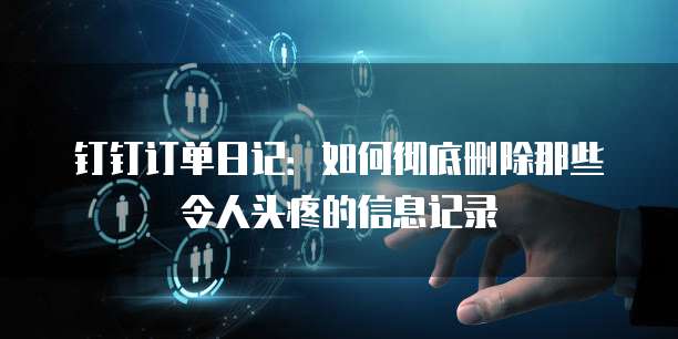 钉钉订单日记：如何彻底删除那些令人头疼的信息记录